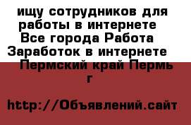 ищу сотрудников для работы в интернете - Все города Работа » Заработок в интернете   . Пермский край,Пермь г.